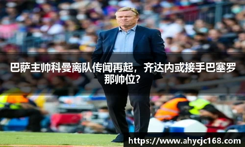 巴萨主帅科曼离队传闻再起，齐达内或接手巴塞罗那帅位？