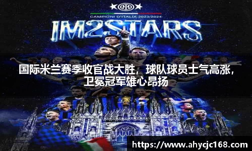国际米兰赛季收官战大胜，球队球员士气高涨，卫冕冠军雄心昂扬