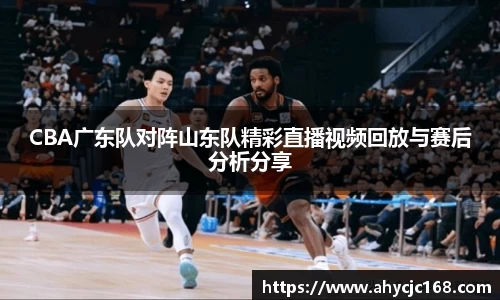 CBA广东队对阵山东队精彩直播视频回放与赛后分析分享