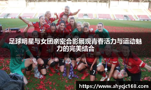 足球明星与女团亲密合影展现青春活力与运动魅力的完美结合
