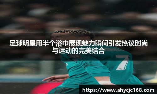 足球明星用半个浴巾展现魅力瞬间引发热议时尚与运动的完美结合