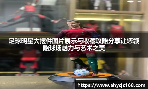足球明星大摆件图片展示与收藏攻略分享让您领略球场魅力与艺术之美