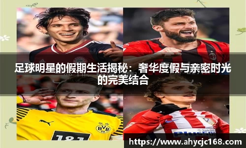 足球明星的假期生活揭秘:奢华度假与亲密时光的完美结合